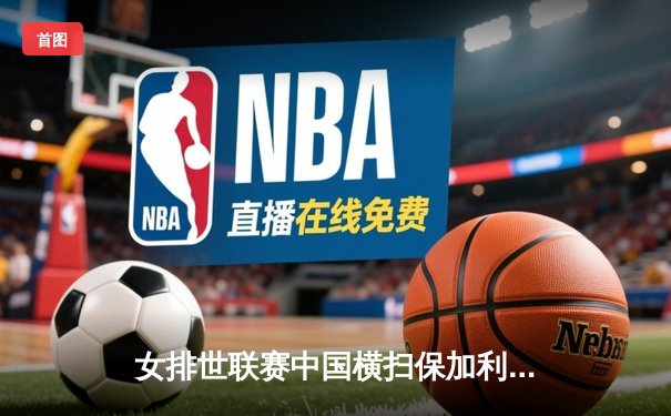 女排世联赛中国横扫保加利亚，李盈莹龚翔宇合砍28分显核心威力