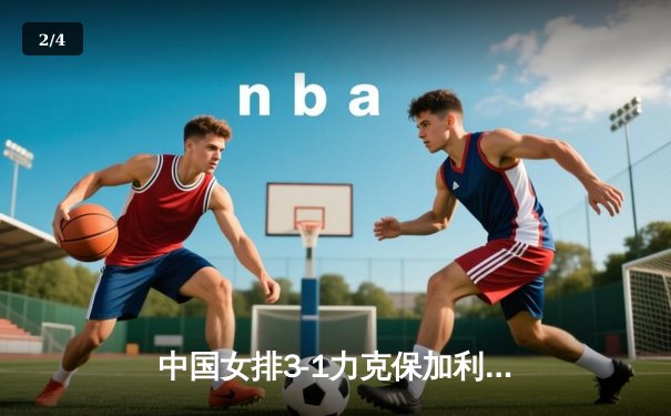 中国女排3-1力克保加利亚，李盈莹狂揽28分助队夺世联赛关键胜利 - 2