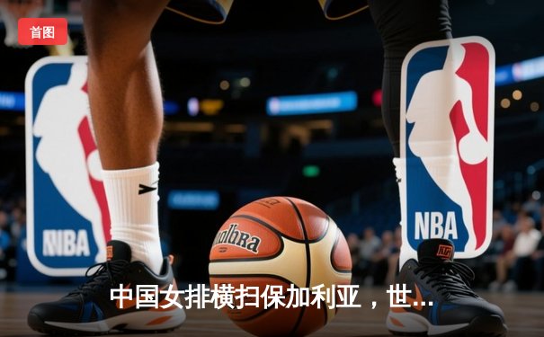 中国女排横扫保加利亚，世联赛再添关键胜利