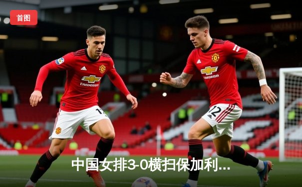 中国女排3-0横扫保加利亚，李盈莹18分领衔进攻三叉戟