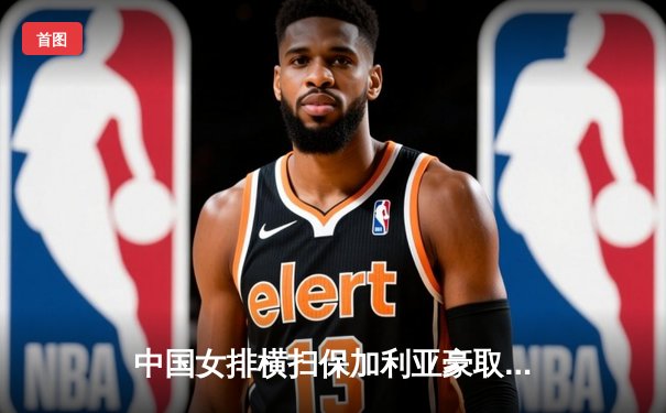 中国女排横扫保加利亚豪取世联赛六连胜，龚翔宇李盈莹联手发威