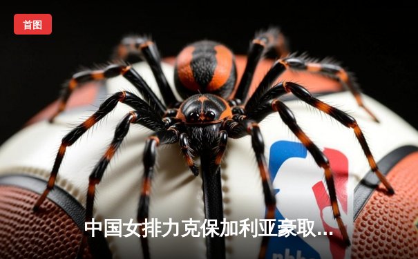 中国女排力克保加利亚豪取四连胜，龚翔宇火力全开率队晋级在望