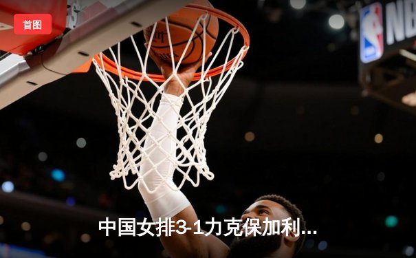 中国女排3-1力克保加利亚 龚翔宇发球制胜李盈莹砍最高分