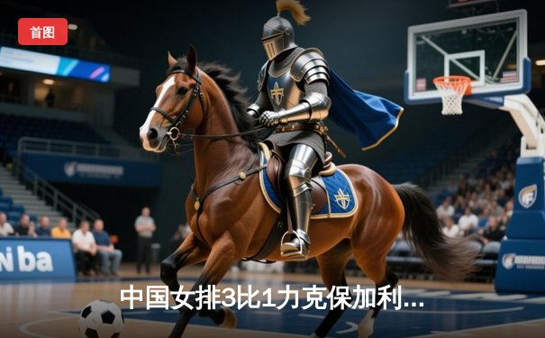 中国女排3比1力克保加利亚，朱婷王者归来贡献全队最高分