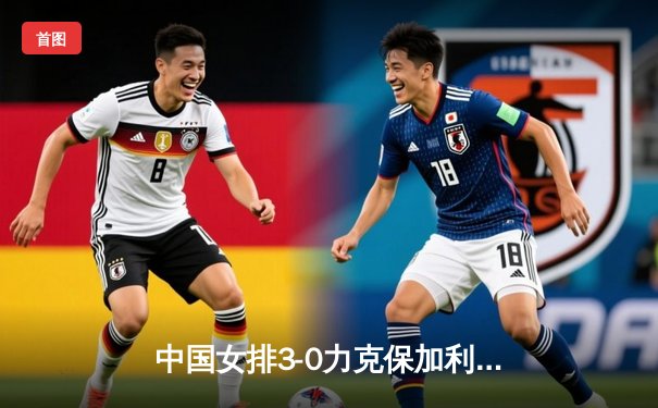 中国女排3-0力克保加利亚，龚翔宇发球轮成转折点