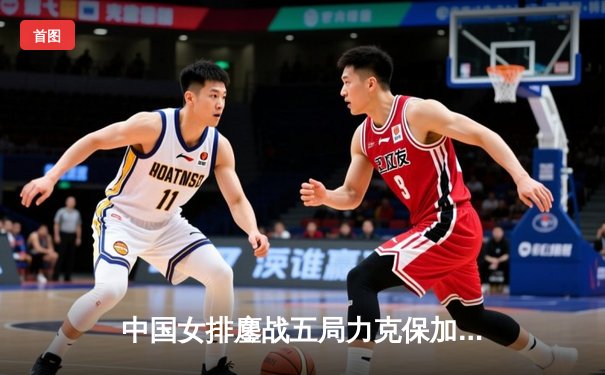 中国女排鏖战五局力克保加利亚，李盈莹砍下28分闪耀全场