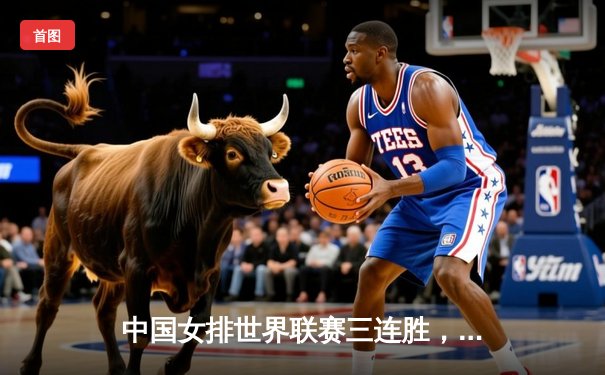 中国女排世界联赛三连胜，袁心玥发扣拦全面爆发力克保加利亚