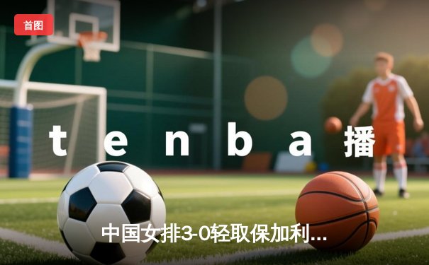 中国女排3-0轻取保加利亚 李盈莹发球轮成转折点