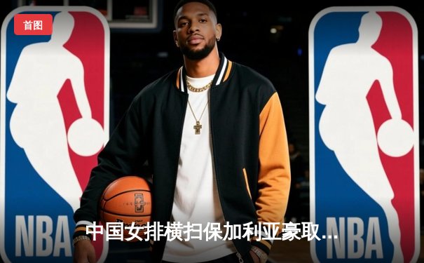 中国女排横扫保加利亚豪取六连胜 袁心玥发球轮成比赛转折点