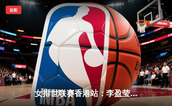 女排世联赛香港站：李盈莹率队横扫保加利亚，朱婷替补登场引欢呼