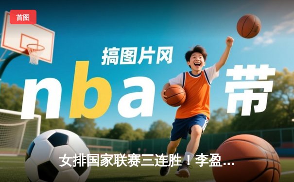 女排国家联赛三连胜！李盈莹狂砍20分助中国3-1力克保加利亚