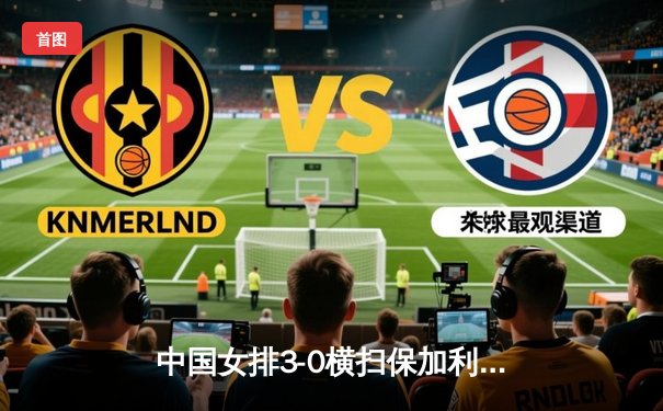 中国女排3-0横扫保加利亚，李盈莹发球轮锁定胜局