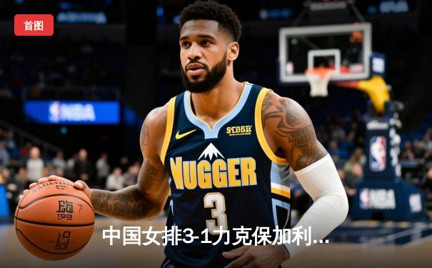 中国女排3-1力克保加利亚，李盈莹狂砍20分率队豪取世联赛四连胜