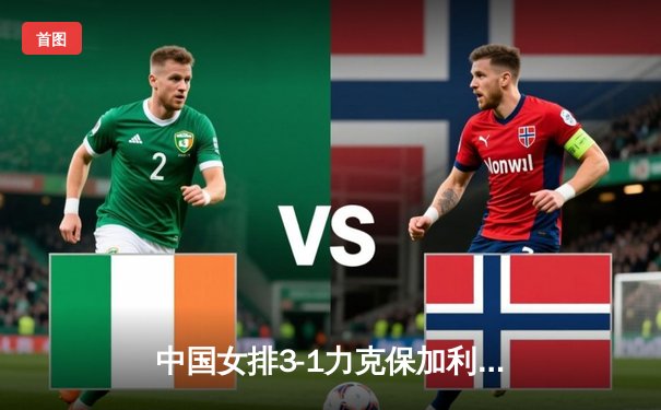 中国女排3-1力克保加利亚，李盈莹狂砍20分率队豪取世联赛四连胜