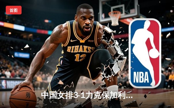 中国女排3-1力克保加利亚，李盈莹狂砍26分率队豪取世联赛五连胜