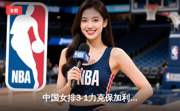 中国女排3-1力克保加利亚，李盈莹狂砍28分率队豪取世联赛四连胜