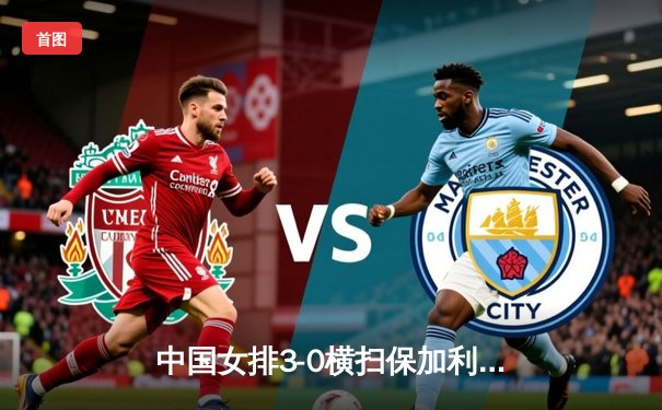 中国女排3-0横扫保加利亚，李盈莹发球轮狂揽8分锁定胜局