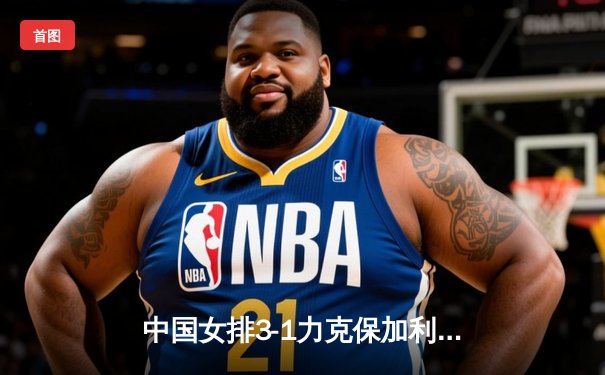 中国女排3-1力克保加利亚，李盈莹狂砍22分率队豪取世联赛五连胜