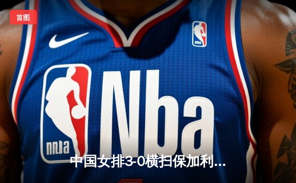 中国女排3-0横扫保加利亚，李盈莹发球轮锁定胜局