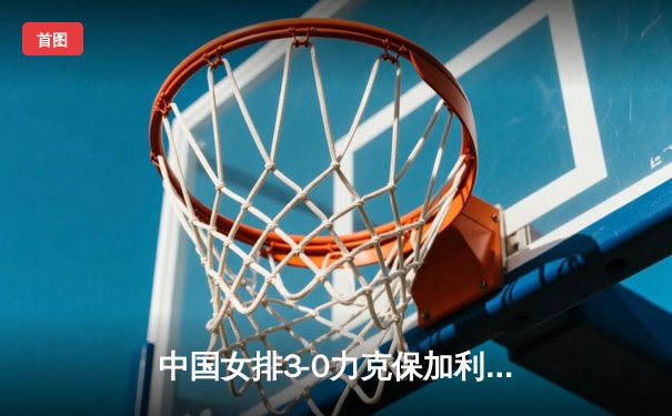 中国女排3-0力克保加利亚，李盈莹独揽20分闪耀全场